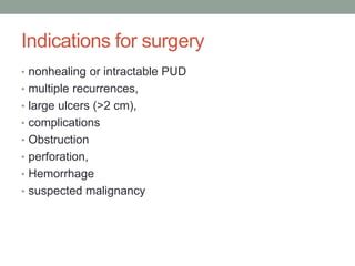 Indications for surgery
• nonhealing or intractable PUD
• multiple recurrences,
• large ulcers (>2 cm),
• complications
• Obstruction
• perforation,
• Hemorrhage
• suspected malignancy
 