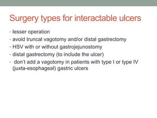 Surgery types for interactable ulcers
• lesser operation
• avoid truncal vagotomy and/or distal gastrectomy
• HSV with or without gastrojejunostomy
• distal gastrectomy (to include the ulcer)
• don’t add a vagotomy in patients with type I or type IV
(juxta-esophageal) gastric ulcers
 