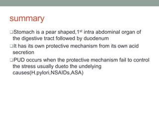 summary
Stomach is a pear shaped,1st intra abdominal organ of
the digestive tract followed by duodenum
It has its own protective mechanism from its own acid
secretion
PUD occurs when the protective mechanism fail to control
the stress usually dueto the undelying
causes(H.pylori,NSAIDs,ASA)
 