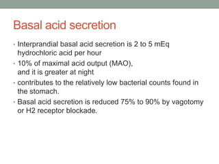 Basal acid secretion
• Interprandial basal acid secretion is 2 to 5 mEq
hydrochloric acid per hour
• 10% of maximal acid output (MAO),
and it is greater at night
• contributes to the relatively low bacterial counts found in
the stomach.
• Basal acid secretion is reduced 75% to 90% by vagotomy
or H2 receptor blockade.
 