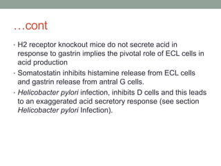 …cont
• H2 receptor knockout mice do not secrete acid in
response to gastrin implies the pivotal role of ECL cells in
acid production
• Somatostatin inhibits histamine release from ECL cells
and gastrin release from antral G cells.
• Helicobacter pylori infection, inhibits D cells and this leads
to an exaggerated acid secretory response (see section
Helicobacter pylori Infection).
 