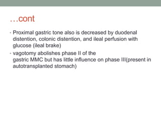 …cont
• Proximal gastric tone also is decreased by duodenal
distention, colonic distention, and ileal perfusion with
glucose (ileal brake)
• vagotomy abolishes phase II of the
gastric MMC but has little influence on phase III(present in
autotransplanted stomach)
 