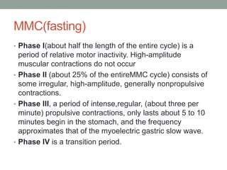 MMC(fasting)
• Phase I(about half the length of the entire cycle) is a
period of relative motor inactivity. High-amplitude
muscular contractions do not occur
• Phase II (about 25% of the entireMMC cycle) consists of
some irregular, high-amplitude, generally nonpropulsive
contractions.
• Phase III, a period of intense,regular, (about three per
minute) propulsive contractions, only lasts about 5 to 10
minutes begin in the stomach, and the frequency
approximates that of the myoelectric gastric slow wave.
• Phase IV is a transition period.
 
