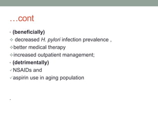 …cont
• (beneficially)
 decreased H. pylori infection prevalence ,
better medical therapy
increased outpatient management;
• (detrimentally)
NSAIDs and
aspirin use in aging population
.
 