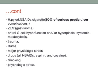 …cont
• H.pylori,NSAIDs,cigarette(90% of serious peptic ulcer
complications )
• ZES (gastrinoma),
• antral G-cell hyperfunction and/ or hyperplasia, systemic
mastocytosis,
• trauma,
• Burns
• major physiologic stress
• drugs (all NSAIDs, aspirin, and cocaine),
• Smoking
• psychologic stress
 