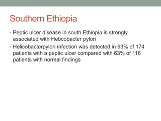 Southern Ethiopia
• Peptic ulcer disease in south Ethiopia is strongly
associated with Hebcobacter pylori
• Helicobacterpylori infection was detected in 93% of 174
patients with a peptic ulcer compared with 63% of 116
patients with normal findings
 