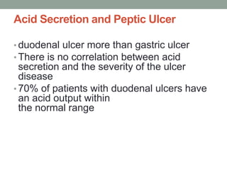Acid Secretion and Peptic Ulcer
• duodenal ulcer more than gastric ulcer
• There is no correlation between acid
secretion and the severity of the ulcer
disease
• 70% of patients with duodenal ulcers have
an acid output within
the normal range
 