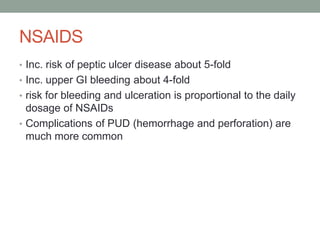 NSAIDS
• Inc. risk of peptic ulcer disease about 5-fold
• Inc. upper GI bleeding about 4-fold
• risk for bleeding and ulceration is proportional to the daily
dosage of NSAIDs
• Complications of PUD (hemorrhage and perforation) are
much more common
 