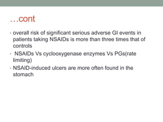 …cont
• overall risk of significant serious adverse GI events in
patients taking NSAIDs is more than three times that of
controls
• NSAIDs Vs cyclooxygenase enzymes Vs PGs(rate
limiting)
• NSAID-induced ulcers are more often found in the
stomach
 