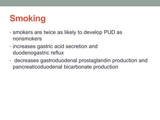 Smoking
• smokers are twice as likely to develop PUD as
nonsmokers
• increases gastric acid secretion and
duodenogastric reflux
• decreases gastroduodenal prostaglandin production and
pancreaticoduodenal bicarbonate production
 