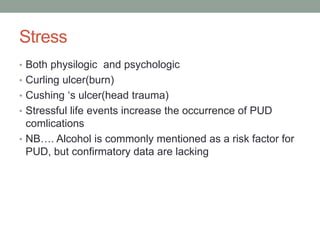 Stress
• Both physilogic and psychologic
• Curling ulcer(burn)
• Cushing ‘s ulcer(head trauma)
• Stressful life events increase the occurrence of PUD
comlications
• NB…. Alcohol is commonly mentioned as a risk factor for
PUD, but confirmatory data are lacking
 