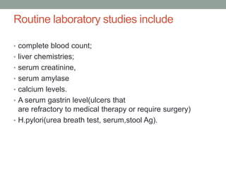 Routine laboratory studies include
• complete blood count;
• liver chemistries;
• serum creatinine,
• serum amylase
• calcium levels.
• A serum gastrin level(ulcers that
are refractory to medical therapy or require surgery)
• H.pylori(urea breath test, serum,stool Ag).
 