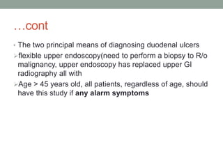 …cont
• The two principal means of diagnosing duodenal ulcers
flexible upper endoscopy(need to perform a biopsy to R/o
malignancy, upper endoscopy has replaced upper GI
radiography all with
Age > 45 years old, all patients, regardless of age, should
have this study if any alarm symptoms
 
