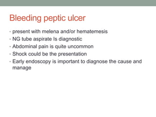 Bleeding peptic ulcer
• present with melena and/or hematemesis
• NG tube aspirate Is diagnostic
• Abdominal pain is quite uncommon
• Shock could be the presentation
• Early endoscopy is important to diagnose the cause and
manage
 