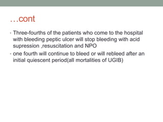 …cont
• Three-fourths of the patients who come to the hospital
with bleeding peptic ulcer will stop bleeding with acid
supression ,resuscitation and NPO
• one fourth will continue to bleed or will rebleed after an
initial quiescent period(all mortalities of UGIB)
 