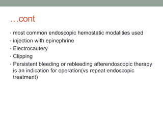 …cont
• most common endoscopic hemostatic modalities used
• injection with epinephrine
• Electrocautery
• Clipping
• Persistent bleeding or rebleeding afterendoscopic therapy
is an indication for operation(vs repeat endoscopic
treatment)
 