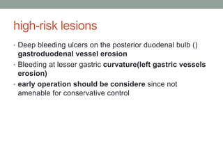 high-risk lesions
• Deep bleeding ulcers on the posterior duodenal bulb ()
gastroduodenal vessel erosion
• Bleeding at lesser gastric curvature(left gastric vessels
erosion)
• early operation should be considere since not
amenable for conservative control
 