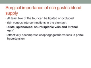 Surgical importance of rich gastric blood
supply
• At least two of the four can be ligated or occluded
• rich venous interconnections in the stomach,
distal splenorenal shunt(splenic vein and lt renal
vein)
effectively decompress esophagogastric varices in portal
hypertension
 