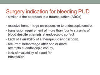 Surgery indication for bleeding PUD
• similar to the approach to a trauma patient(ABCs)
• massive hemorrhage unresponsive to endoscopic control,
• transfusion requirement of more than four to six units of
blood despite attempts at endoscopic control
• Lack of availability of a therapeutic endoscopist,
• recurrent hemorrhage after one or more
attempts at endoscopic control,
• lack of availability of blood for
transfusion,
 