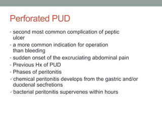 Perforated PUD
• second most common complication of peptic
ulcer
• a more common indication for operation
than bleeding
• sudden onset of the excruciating abdominal pain
• Previous Hx of PUD
• Phases of peritonitis
chemical peritonitis develops from the gastric and/or
duodenal secfretions
bacterial peritonitis supervenes within hours
 