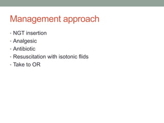 Management approach
• NGT insertion
• Analgesic
• Antibiotic
• Resuscitation with isotonic flids
• Take to OR
 