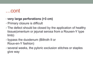 …cont
• very large perforations (>3 cm)
Primary closure is difficult
The defect should be closed by the application of healthy
tissue(omentum or jejunal serosa from a Rouxen-Y type
limb)
bypass the duodenum (Billroth II or
Roux-en-Y fashion)
several weeks, the pyloric exclusion stitches or staples
give way
 