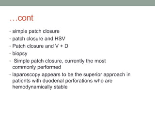 …cont
• simple patch closure
• patch closure and HSV
• Patch closure and V + D
• biopsy
• Simple patch closure, currently the most
commonly performed
• laparoscopy appears to be the superior approach in
patients with duodenal perforations who are
hemodynamically stable
 