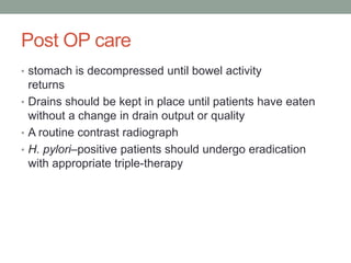 Post OP care
• stomach is decompressed until bowel activity
returns
• Drains should be kept in place until patients have eaten
without a change in drain output or quality
• A routine contrast radiograph
• H. pylori–positive patients should undergo eradication
with appropriate triple-therapy
 