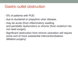 Gastric outlet obstruction
• 5% of patients with PUD
• due to duodenal or prepyloric ulcer disease,
• may be acute (from inflammatory swelling
and peristaltic dysfunction) or chronic (from cicatrix)>>do
not need surgery
• Significant obstruction from chronic ulceration will require
some sort of more substantial intervention(baloon
dilitation,surgery)
 