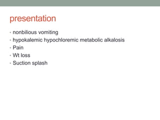 presentation
• nonbilious vomiting
• hypokalemic hypochloremic metabolic alkalosis
• Pain
• Wt loss
• Suction splash
 