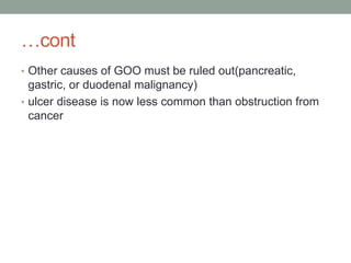 …cont
• Other causes of GOO must be ruled out(pancreatic,
gastric, or duodenal malignancy)
• ulcer disease is now less common than obstruction from
cancer
 