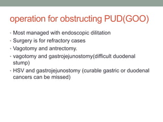operation for obstructing PUD(GOO)
• Most managed with endoscopic dilitation
• Surgery is for refractory cases
• Vagotomy and antrectomy.
• vagotomy and gastrojejunostomy(difficult duodenal
stump)
• HSV and gastrojejunostomy (curable gastric or duodenal
cancers can be missed)
 