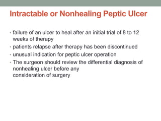 Intractable or Nonhealing Peptic Ulcer
• failure of an ulcer to heal after an initial trial of 8 to 12
weeks of therapy
• patients relapse after therapy has been discontinued
• unusual indication for peptic ulcer operation
• The surgeon should review the differential diagnosis of
nonhealing ulcer before any
consideration of surgery
 