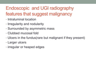 Endoscopic and UGI radiography
features that suggest malignancy
• Intraluminal location
• Irregularity and nodularity
• Surrounded by asymmetric mass
• Clubbed mucosal fold
• Ulcers in the fundus(rare but malignant if they present)
• Larger ulcers
• irregular or heaped edges
 