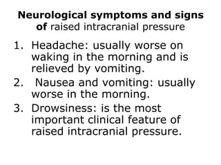 Neurological symptoms and signs of raised intracranial pressureHeadache: usually worse on waking in the morning and is relieved by vomiting. Nausea and vomiting: usually worse in the morning.Drowsiness: is the most important clinical feature of raised intracranial pressure.