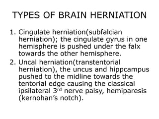 TYPES OF BRAIN HERNIATION Cingulate herniation(subfalcian herniation); the cingulate gyrus in one hemisphere is pushed under the falx towards the other hemisphere.Uncal herniation(transtentorial herniation), the uncus and hippcampus pushed to the midline towards the tentorial edge causing the classical ipsilateral 3rd nerve palsy, hemiparesis (kernohan’s notch).