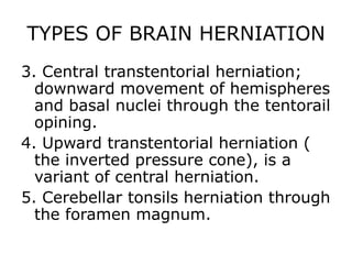 TYPES OF BRAIN HERNIATION 3. Central transtentorial herniation; downward movement of hemispheres and basal nuclei through the tentorail opining.4. Upward transtentorial herniation ( the inverted pressure cone), is a variant of central herniation.5. Cerebellar tonsils herniation through the foramen magnum.
