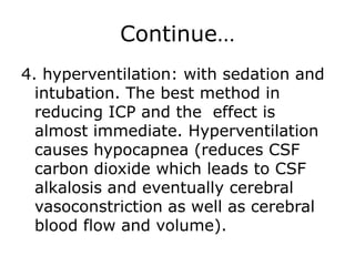 Continue…4. hyperventilation: with sedation and intubation. The best method in reducing ICP and the  effect is almost immediate. Hyperventilation causes hypocapnea (reduces CSF carbon dioxide which leads to CSF alkalosis and eventually cerebral vasoconstriction as well as cerebral blood flow and volume).