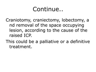 Continue.. Craniotomy, craniectomy, lobectomy, and removal of the space occupying lesion, according to the cause of the raised ICP.This could be a palliative or a definitive treatment. 