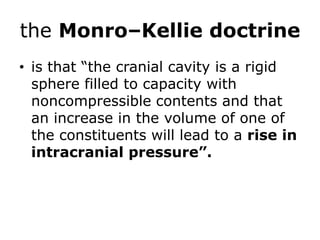 the Monro–Kellie doctrineis that “the cranial cavity is a rigid sphere filled to capacity with noncompressible contents and that an increase in the volume of one of the constituents will lead to a rise in intracranial pressure”.