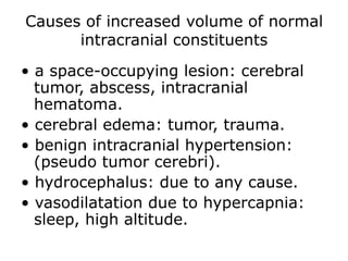 Causes of increased volume of normal intracranial constituents• a space-occupying lesion: cerebral tumor, abscess, intracranial hematoma.• cerebral edema: tumor, trauma.• benign intracranial hypertension: (pseudo tumor cerebri).• hydrocephalus: due to any cause.• vasodilatation due to hypercapnia: sleep, high altitude.