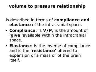 volume to pressure relationshipis described in terms of compliance and elastance of the intracranial space. Compliance: is V/P,is the amount of ‘give 'available within the intracranial space. Elastance: is the inverse of compliance and is the ‘resistance’ offered to expansion of a mass or of the brain itself.