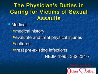 The Physician’s Duties inThe Physician’s Duties in
Caring for Victims of SexualCaring for Victims of Sexual
AssaultsAssaults
 MedicalMedical
 medical historymedical history
 evaluate and treat physical injuriesevaluate and treat physical injuries
 culturescultures
 treat pre-existing infectionstreat pre-existing infections
NEJM 1995; 332:234-7NEJM 1995; 332:234-7
Brought to you by
 