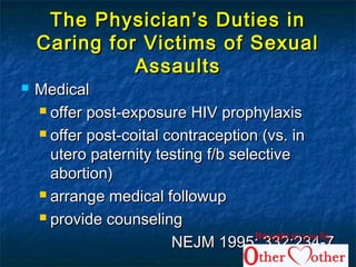 The Physician’s Duties inThe Physician’s Duties in
Caring for Victims of SexualCaring for Victims of Sexual
AssaultsAssaults
 MedicalMedical
 offer post-exposure HIV prophylaxisoffer post-exposure HIV prophylaxis
 offer post-coital contraception (vs. inoffer post-coital contraception (vs. in
utero paternity testing f/b selectiveutero paternity testing f/b selective
abortion)abortion)
 arrange medical followuparrange medical followup
 provide counselingprovide counseling
NEJM 1995; 332:234-7NEJM 1995; 332:234-7
Brought to you by
 