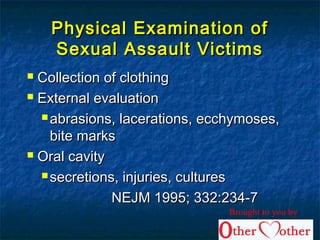 Physical Examination ofPhysical Examination of
Sexual Assault VictimsSexual Assault Victims
 Collection of clothingCollection of clothing
 External evaluationExternal evaluation
 abrasions, lacerations, ecchymoses,abrasions, lacerations, ecchymoses,
bite marksbite marks
 Oral cavityOral cavity
 secretions, injuries, culturessecretions, injuries, cultures
NEJM 1995; 332:234-7NEJM 1995; 332:234-7
Brought to you by
 