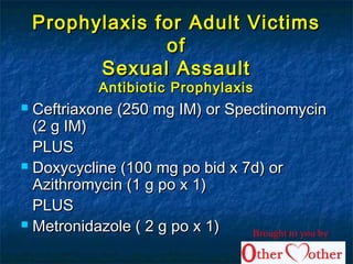 Prophylaxis for Adult VictimsProphylaxis for Adult Victims
ofof
Sexual AssaultSexual Assault
Antibiotic ProphylaxisAntibiotic Prophylaxis
 Ceftriaxone (250 mg IM) or SpectinomycinCeftriaxone (250 mg IM) or Spectinomycin
(2 g IM)(2 g IM)
PLUSPLUS
 Doxycycline (100 mg po bid x 7d) orDoxycycline (100 mg po bid x 7d) or
Azithromycin (1 g po x 1)Azithromycin (1 g po x 1)
PLUSPLUS
 Metronidazole ( 2 g po x 1)Metronidazole ( 2 g po x 1) Brought to you by
 