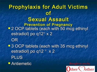 Prophylaxis for Adult VictimsProphylaxis for Adult Victims
ofof
Sexual AssaultSexual Assault
Prevention of PregnancyPrevention of Pregnancy
 2 OCP tablets (each with 50 mcg ethinyl2 OCP tablets (each with 50 mcg ethinyl
estradiol) po q12estradiol) po q12°° x 2x 2
OROR
 3 OCP tablets (each with 35 mcg ethinyl3 OCP tablets (each with 35 mcg ethinyl
estradiol) po q12estradiol) po q12 °° x 2x 2
PLUSPLUS
 AntiemeticAntiemetic Brought to you by
 