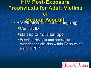 HIV Post-ExposureHIV Post-Exposure
Prophylaxis for Adult VictimsProphylaxis for Adult Victims
ofof
Sexual AssaultSexual Assault HIV Prophylaxis (studies ongoing)HIV Prophylaxis (studies ongoing)
 Consult IDConsult ID
 start up to 72start up to 72°° after rapeafter rape
 Baseline HIV test and referral toBaseline HIV test and referral to
experienced clinician within 72 hours ofexperienced clinician within 72 hours of
starting PEPstarting PEP
Brought to you by
 