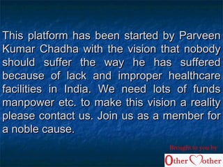 This platform has been started by ParveenThis platform has been started by Parveen
Kumar Chadha with the vision that nobodyKumar Chadha with the vision that nobody
should suffer the way he has sufferedshould suffer the way he has suffered
because of lack and improper healthcarebecause of lack and improper healthcare
facilities in India. We need lots of fundsfacilities in India. We need lots of funds
manpower etc. to make this vision a realitymanpower etc. to make this vision a reality
please contact us. Join us as a member forplease contact us. Join us as a member for
a noble cause.a noble cause.
Brought to you by
 
