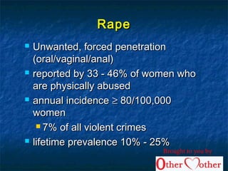 RapeRape
 Unwanted, forced penetrationUnwanted, forced penetration
(oral/vaginal/anal)(oral/vaginal/anal)
 reported by 33 - 46% of women whoreported by 33 - 46% of women who
are physically abusedare physically abused
 annual incidenceannual incidence ≥≥ 80/100,00080/100,000
womenwomen
 7% of all violent crimes7% of all violent crimes
 lifetime prevalence 10% - 25%lifetime prevalence 10% - 25%
Brought to you by
 